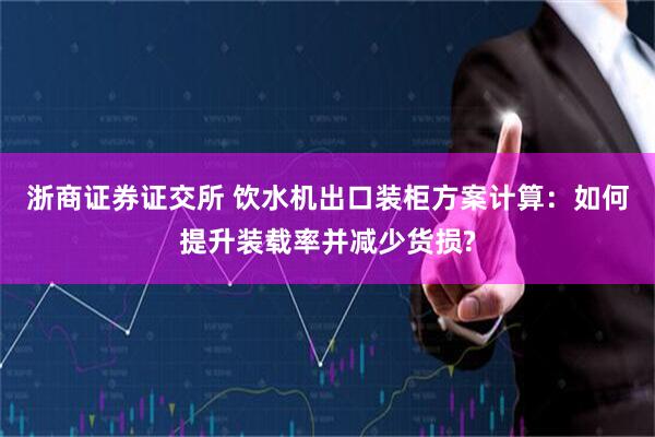 浙商证券证交所 饮水机出口装柜方案计算：如何提升装载率并减少货损?