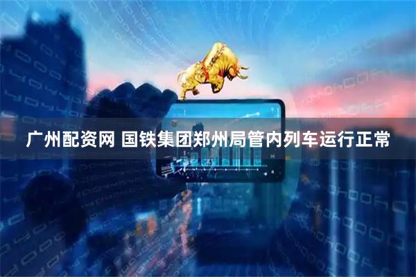 广州配资网 国铁集团郑州局管内列车运行正常