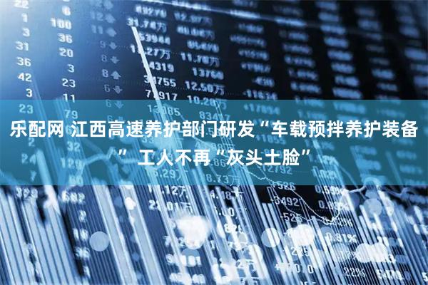 乐配网 江西高速养护部门研发“车载预拌养护装备” 工人不再“灰头土脸”