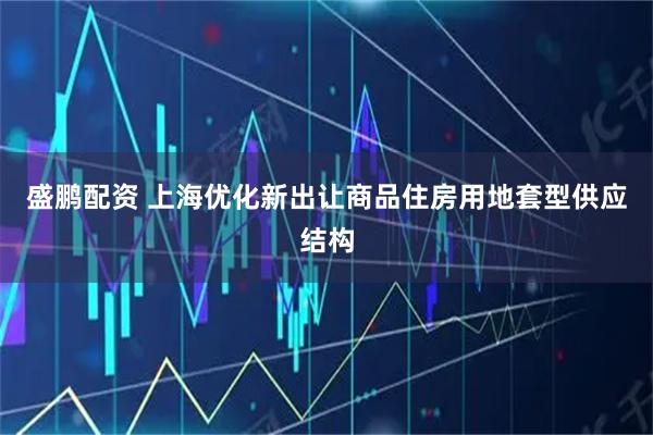 盛鹏配资 上海优化新出让商品住房用地套型供应结构