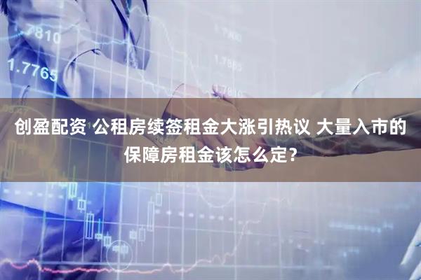 创盈配资 公租房续签租金大涨引热议 大量入市的保障房租金该怎么定？