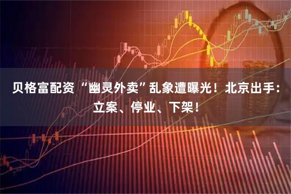 贝格富配资 “幽灵外卖”乱象遭曝光！北京出手：立案、停业、下架！