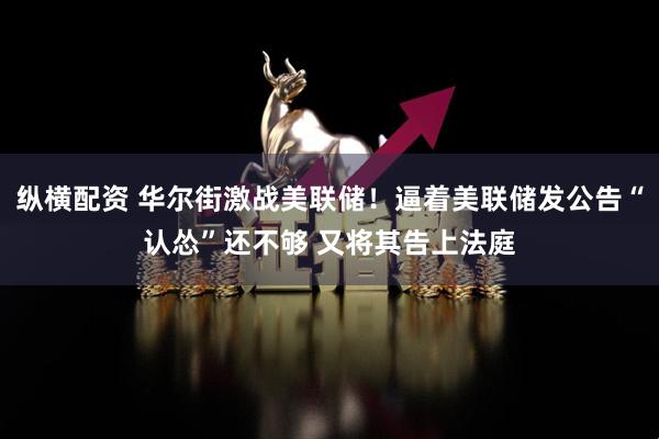 纵横配资 华尔街激战美联储！逼着美联储发公告“认怂”还不够 又将其告上法庭