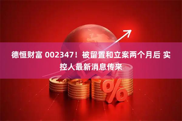 德恒财富 002347！被留置和立案两个月后 实控人最新消息传来