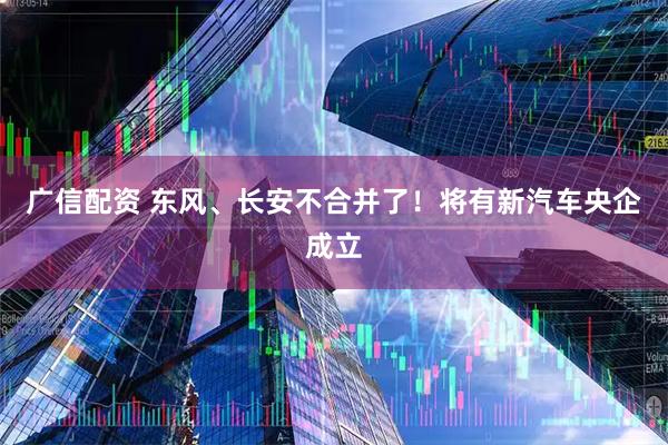 广信配资 东风、长安不合并了！将有新汽车央企成立