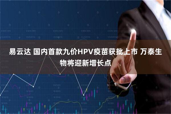 易云达 国内首款九价HPV疫苗获批上市 万泰生物将迎新增长点