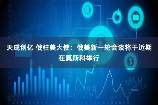 天成创亿 俄驻美大使：俄美新一轮会谈将于近期在莫斯科举行