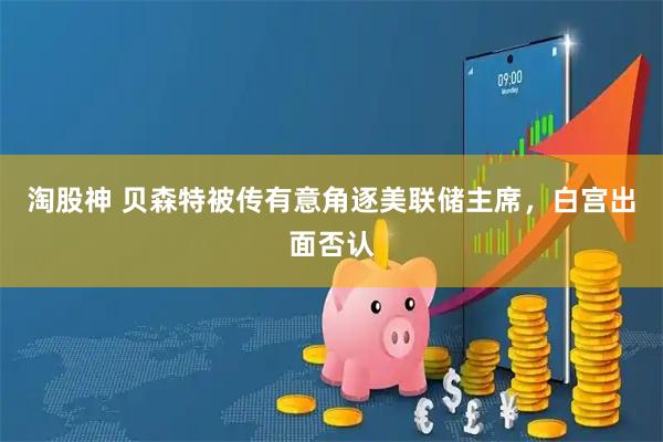 淘股神 贝森特被传有意角逐美联储主席，白宫出面否认
