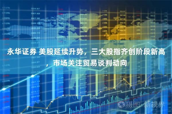 永华证券 美股延续升势，三大股指齐创阶段新高，市场关注贸易谈判动向