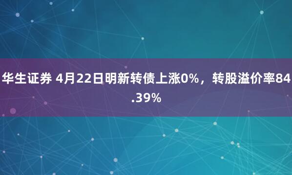 华生证券 4月22日明新转债上涨0%，转股溢价率84.39%