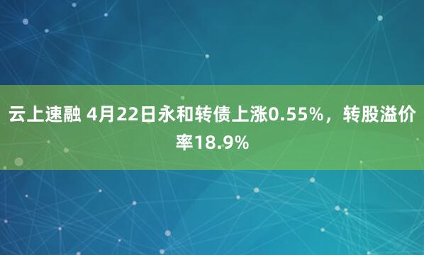 云上速融 4月22日永和转债上涨0.55%，转股溢价率18.9%