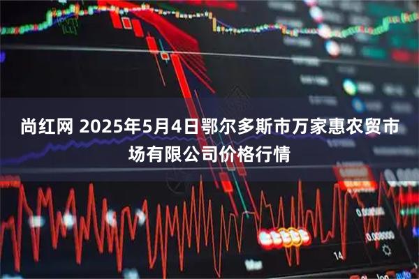 尚红网 2025年5月4日鄂尔多斯市万家惠农贸市场有限公司价格行情