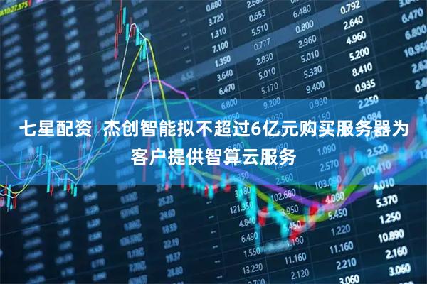 七星配资  杰创智能拟不超过6亿元购买服务器为客户提供智算云服务