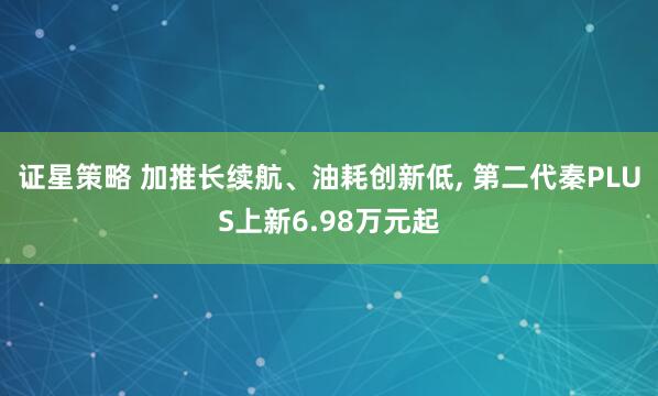 证星策略 加推长续航、油耗创新低, 第二代秦PLUS上新6.98万元起