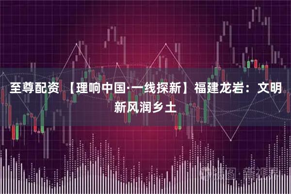 至尊配资 【理响中国·一线探新】福建龙岩：文明新风润乡土
