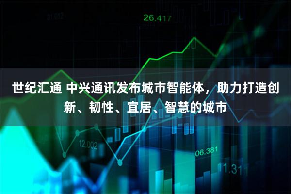 世纪汇通 中兴通讯发布城市智能体，助力打造创新、韧性、宜居、智慧的城市