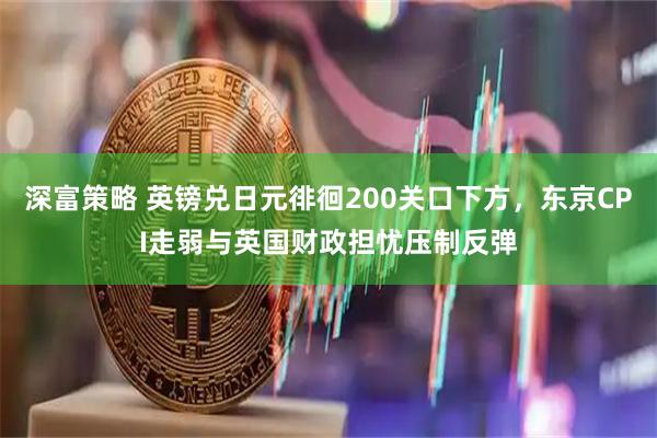 深富策略 英镑兑日元徘徊200关口下方，东京CPI走弱与英国财政担忧压制反弹