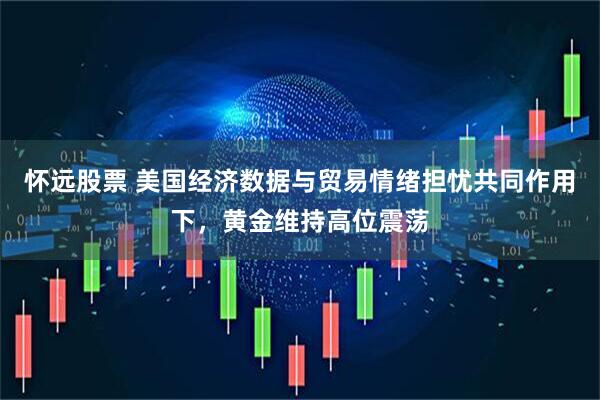 怀远股票 美国经济数据与贸易情绪担忧共同作用下，黄金维持高位震荡