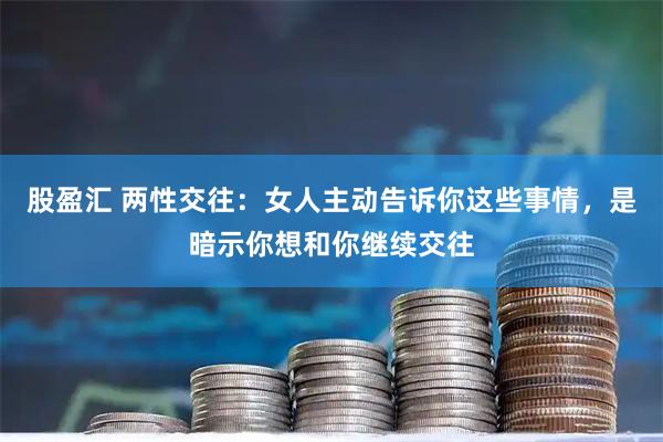 股盈汇 两性交往：女人主动告诉你这些事情，是暗示你想和你继续交往