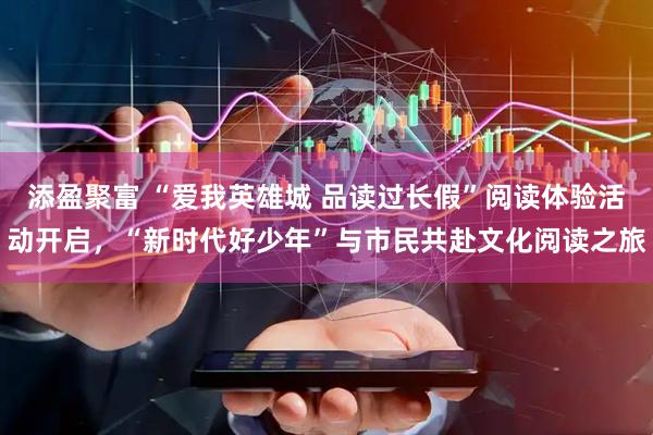 添盈聚富 “爱我英雄城 品读过长假”阅读体验活动开启，“新时代好少年”与市民共赴文化阅读之旅