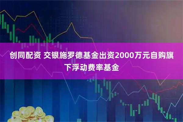 创同配资 交银施罗德基金出资2000万元自购旗下浮动费率基金