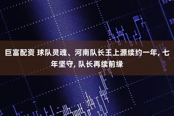 巨富配资 球队灵魂、河南队长王上源续约一年, 七年坚守, 队长再续前缘