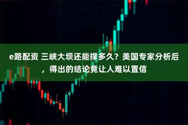 e路配资 三峡大坝还能撑多久？美国专家分析后，得出的结论竟让人难以置信