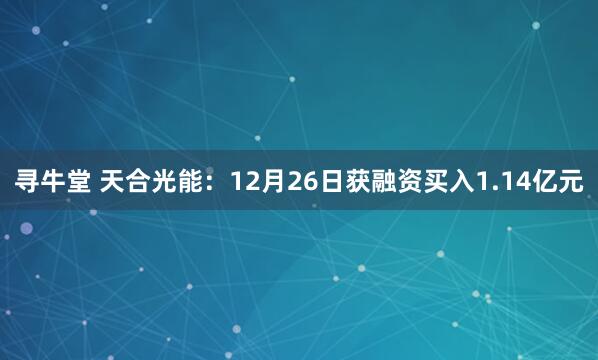 寻牛堂 天合光能：12月26日获融资买入1.14亿元