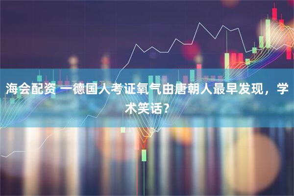 海会配资 一德国人考证氧气由唐朝人最早发现，学术笑话？