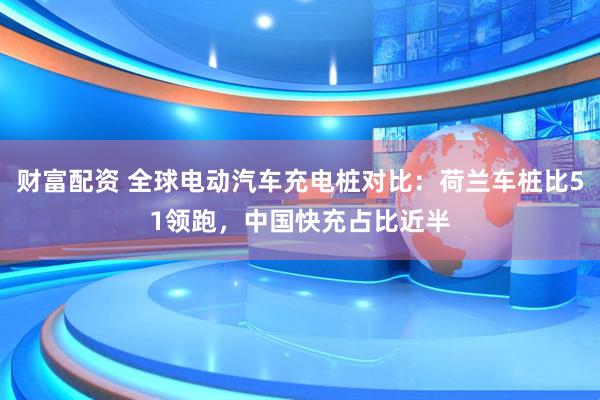 财富配资 全球电动汽车充电桩对比：荷兰车桩比51领跑，中国快充占比近半