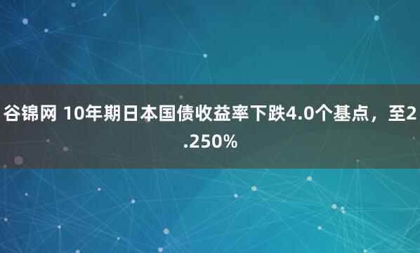 谷锦网 10年期日本国债收益率下跌4.0个基点，至2.250%