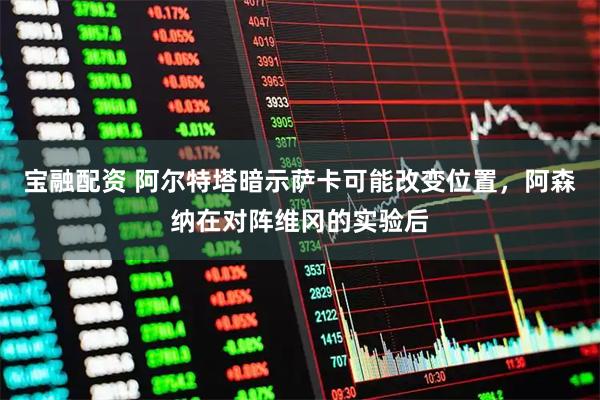 宝融配资 阿尔特塔暗示萨卡可能改变位置，阿森纳在对阵维冈的实验后