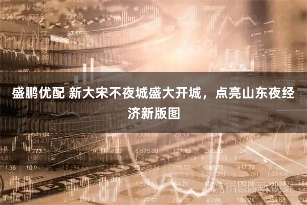 盛鹏优配 新大宋不夜城盛大开城，点亮山东夜经济新版图