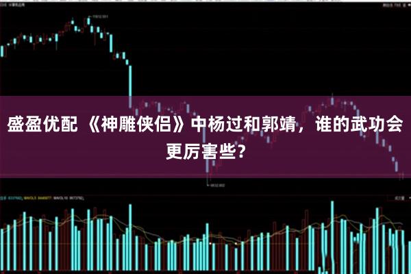 盛盈优配 《神雕侠侣》中杨过和郭靖，谁的武功会更厉害些？