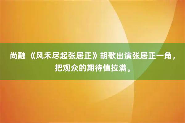 尚融 《风禾尽起张居正》胡歌出演张居正一角，把观众的期待值拉满。