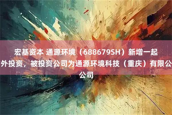 宏基资本 通源环境(688679SH)新增一起对外投资,被投资公司为通源环境科技(重庆)有限公司