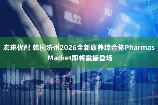 宏琳优配 韩国济州2026全新康养综合体Pharmas Market即将震撼登场