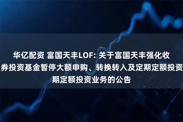 华亿配资 富国天丰LOF: 关于富国天丰强化收益债券型证券投资基金暂停大额申购、转换转入及定期定额投资业务的公告