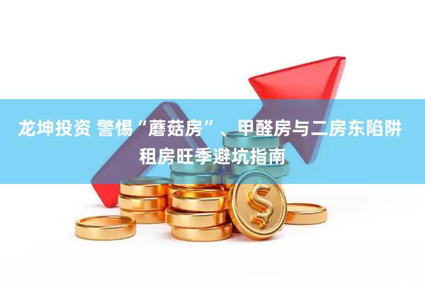 龙坤投资 警惕“蘑菇房”、甲醛房与二房东陷阱 租房旺季避坑指南